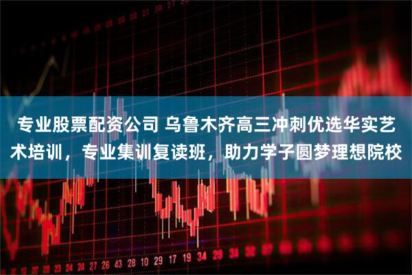 专业股票配资公司 乌鲁木齐高三冲刺优选华实艺术培训，专业集训复读班，助力学子圆梦理想院校