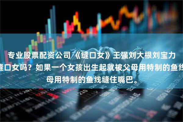 专业股票配资公司 《缝口女》王强刘大根刘宝力 你听说过缝口女吗？如果一个女孩出生起就被父母用特制的鱼线缝住嘴巴。