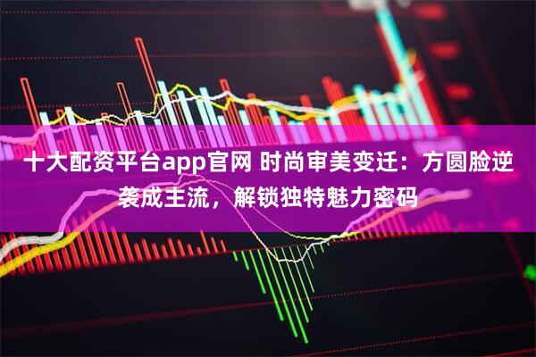 十大配资平台app官网 时尚审美变迁：方圆脸逆袭成主流，解锁独特魅力密码