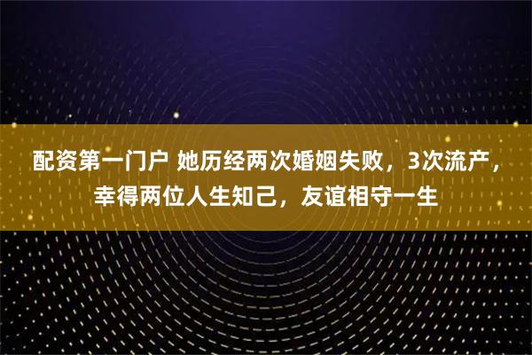 配资第一门户 她历经两次婚姻失败，3次流产，幸得两位人生知己，友谊相守一生