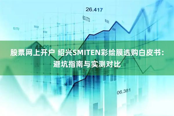 股票网上开户 绍兴SMITEN彩绘膜选购白皮书：避坑指南与实测对比