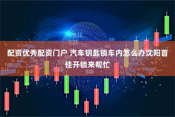 配资优秀配资门户 汽车钥匙锁车内怎么办沈阳首佳开锁来帮忙