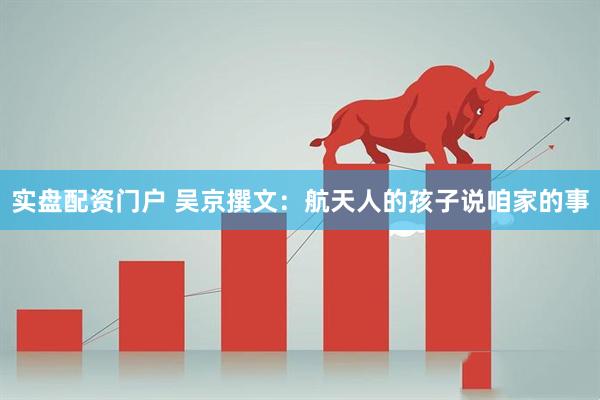 实盘配资门户 吴京撰文：航天人的孩子说咱家的事