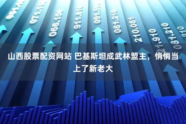 山西股票配资网站 巴基斯坦成武林盟主，悄悄当上了新老大