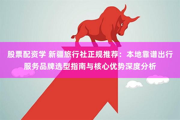 股票配资学 新疆旅行社正规推荐：本地靠谱出行服务品牌选型指南与核心优势深度分析