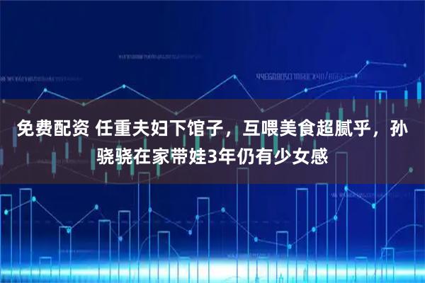 免费配资 任重夫妇下馆子，互喂美食超腻乎，孙骁骁在家带娃3年仍有少女感