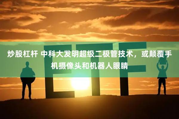 炒股杠杆 中科大发明超级二极管技术，或颠覆手机摄像头和机器人眼睛