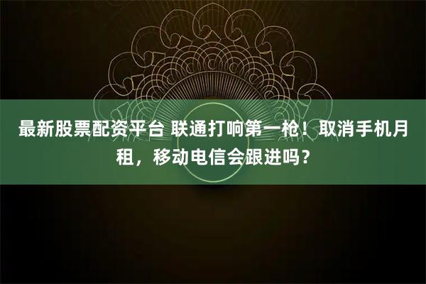 最新股票配资平台 联通打响第一枪！取消手机月租，移动电信会跟进吗？