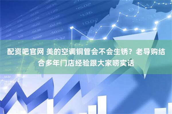 配资吧官网 美的空调铜管会不会生锈？老导购结合多年门店经验跟大家唠实话
