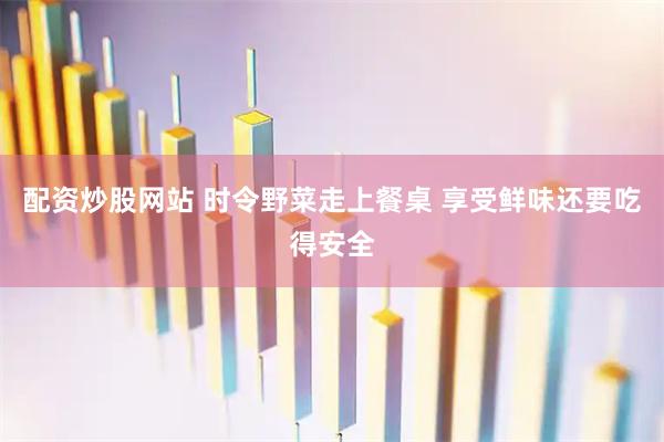 配资炒股网站 时令野菜走上餐桌 享受鲜味还要吃得安全